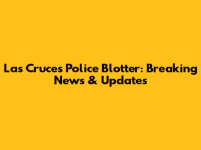 Las Cruces Police Blotter: Breaking News & Updates