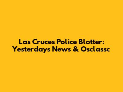 Las Cruces Police Blotter: Yesterday's News & Osclassc