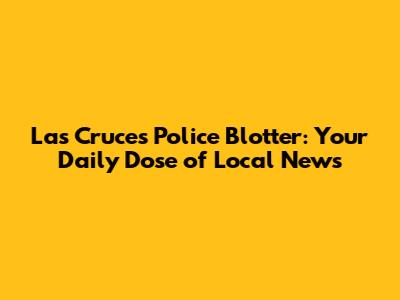 Las Cruces Police Blotter: Your Daily Dose of Local News