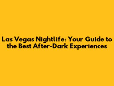 Las Vegas Nightlife: Your Guide to the Best After-Dark Experiences
