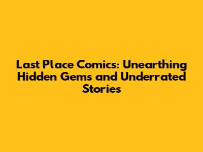 Last Place Comics: Unearthing Hidden Gems and Underrated Stories
