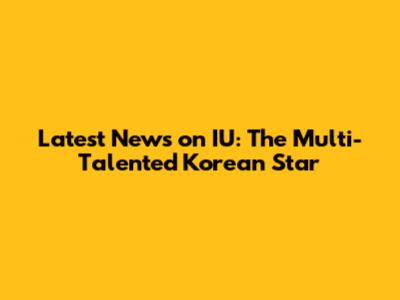 Latest News on IU: The Multi-Talented Korean Star