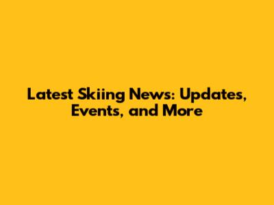 Latest Skiing News: Updates, Events, and More