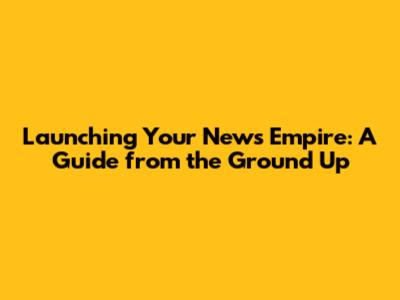 Launching Your News Empire: A Guide from the Ground Up