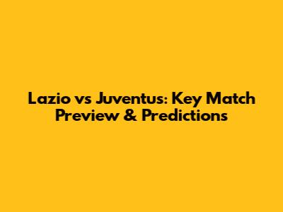 Lazio vs Juventus: Key Match Preview & Predictions