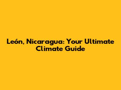 León, Nicaragua: Your Ultimate Climate Guide