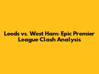 Leeds vs. West Ham: Epic Premier League Clash Analysis