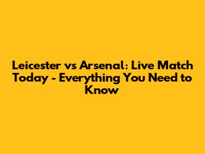 Leicester vs Arsenal: Live Match Today - Everything You Need to Know