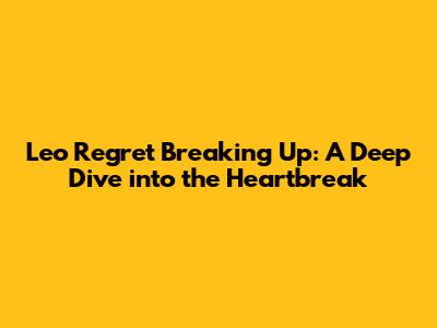 Leo Regret Breaking Up: A Deep Dive into the Heartbreak