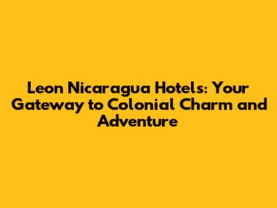 Leon Nicaragua Hotels: Your Gateway to Colonial Charm and Adventure