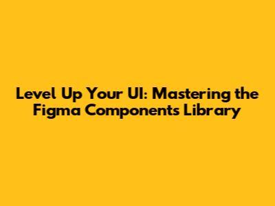 Level Up Your UI: Mastering the Figma Components Library