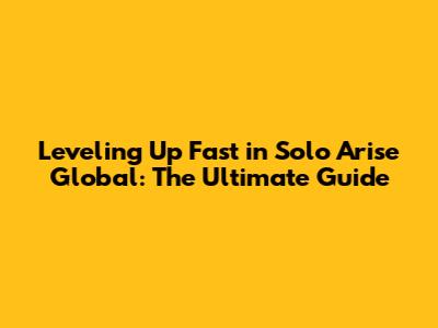 Leveling Up Fast in Solo Arise Global: The Ultimate Guide