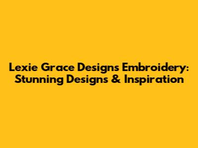 Lexie Grace Designs Embroidery: Stunning Designs & Inspiration