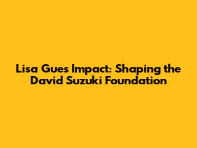 Lisa Gue's Impact: Shaping the David Suzuki Foundation