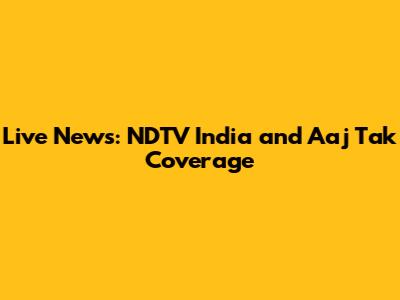 Live News: NDTV India and Aaj Tak Coverage