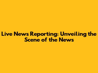 Live News Reporting: Unveiling the Scene of the News