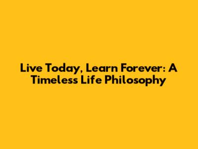 Live Today, Learn Forever: A Timeless Life Philosophy