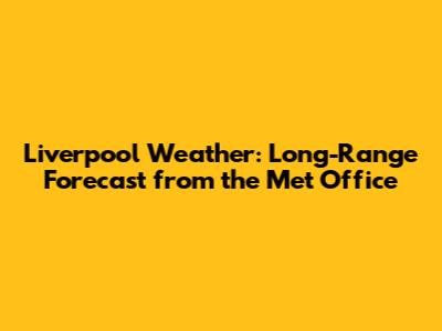 Liverpool Weather: Long-Range Forecast from the Met Office