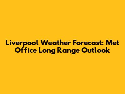 Liverpool Weather Forecast: Met Office Long Range Outlook