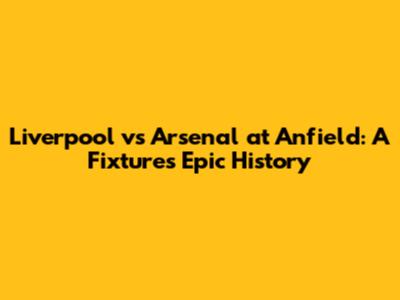Liverpool vs Arsenal at Anfield: A Fixture's Epic History