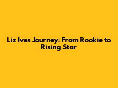 Liz Ive's Journey: From Rookie to Rising Star