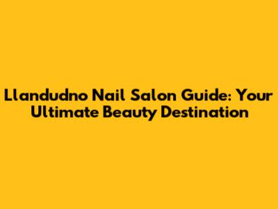 Llandudno Nail Salon Guide: Your Ultimate Beauty Destination
