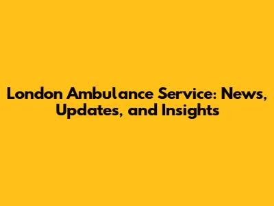 London Ambulance Service: News, Updates, and Insights