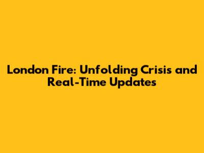 London Fire: Unfolding Crisis and Real-Time Updates