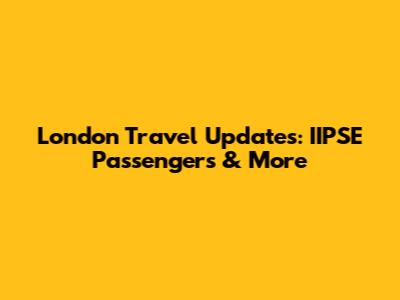 London Travel Updates: IIPSE Passengers & More