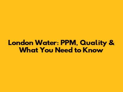 London Water: PPM, Quality & What You Need to Know