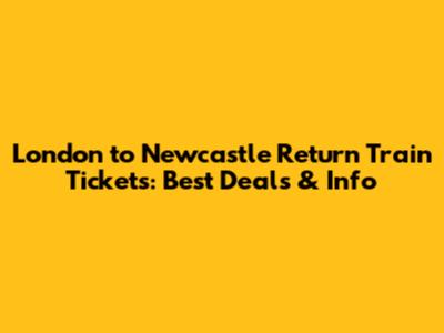 London to Newcastle Return Train Tickets: Best Deals & Info