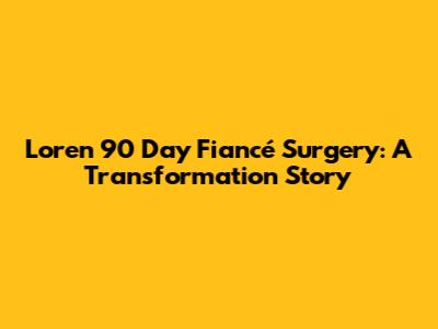 Loren 90 Day Fiancé Surgery: A Transformation Story