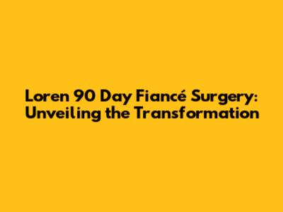 Loren 90 Day Fiancé Surgery: Unveiling the Transformation