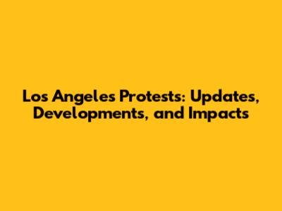 Los Angeles Protests: Updates, Developments, and Impacts