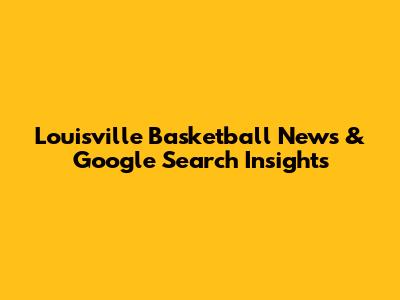 Louisville Basketball News & Google Search Insights
