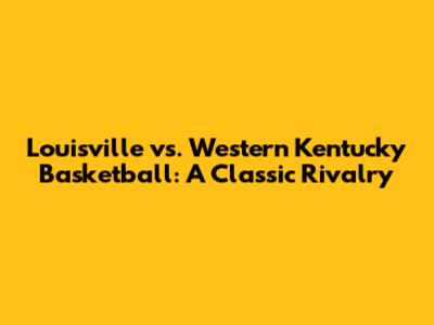 Louisville vs. Western Kentucky Basketball: A Classic Rivalry