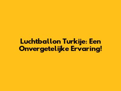 Luchtballon Turkije: Een Onvergetelijke Ervaring!