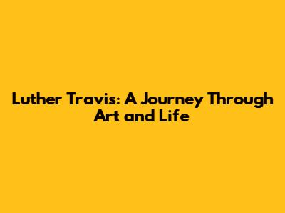 Luther Travis: A Journey Through Art and Life