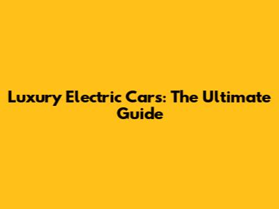 Luxury Electric Cars: The Ultimate Guide