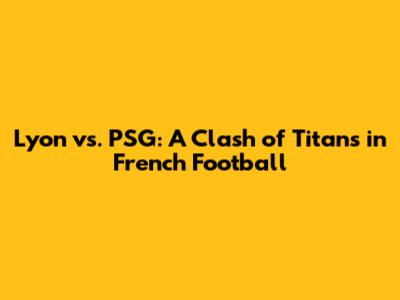 Lyon vs. PSG: A Clash of Titans in French Football