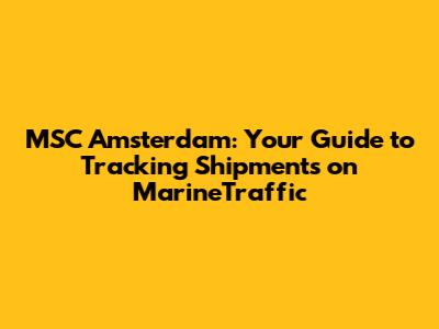 MSC Amsterdam: Your Guide to Tracking Shipments on MarineTraffic