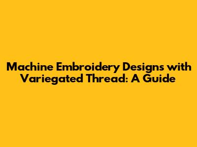 Machine Embroidery Designs with Variegated Thread: A Guide