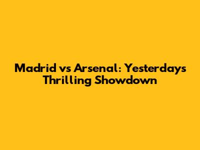 Madrid vs Arsenal: Yesterday's Thrilling Showdown