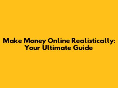 Make Money Online Realistically: Your Ultimate Guide