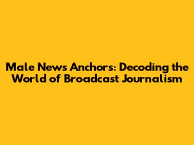 Male News Anchors: Decoding the World of Broadcast Journalism