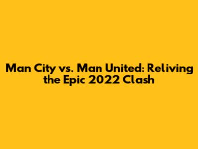 Man City vs. Man United: Reliving the Epic 2022 Clash