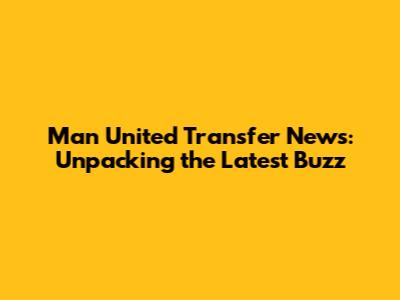 Man United Transfer News: Unpacking the Latest Buzz