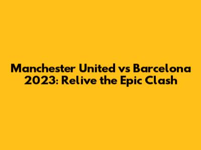 Manchester United vs Barcelona 2023: Relive the Epic Clash