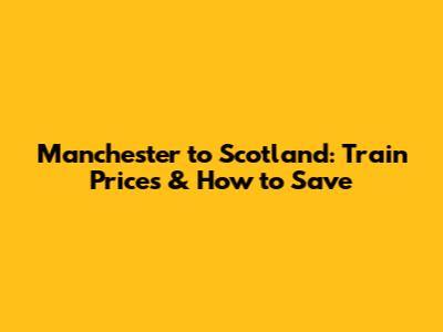 Manchester to Scotland: Train Prices & How to Save