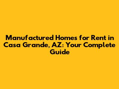 Manufactured Homes for Rent in Casa Grande, AZ: Your Complete Guide